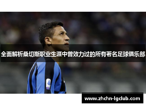 全面解析桑切斯职业生涯中曾效力过的所有著名足球俱乐部