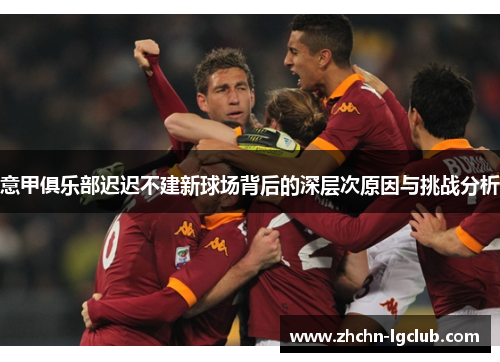 意甲俱乐部迟迟不建新球场背后的深层次原因与挑战分析