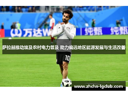 萨拉赫推动埃及农村电力普及 助力偏远地区能源发展与生活改善