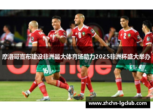 摩洛哥宣布建设非洲最大体育场助力2025非洲杯盛大举办