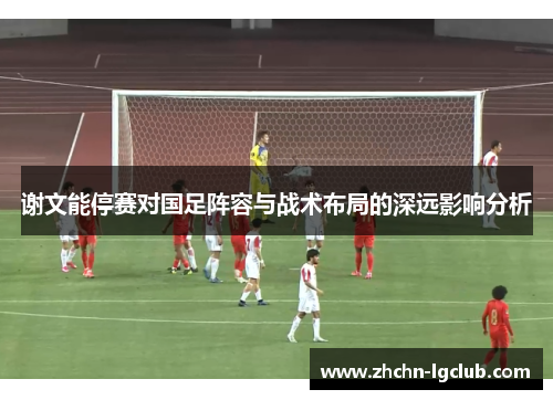 谢文能停赛对国足阵容与战术布局的深远影响分析