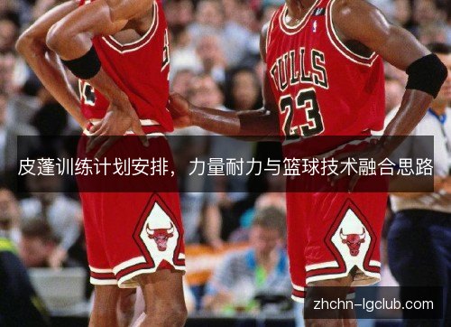 皮蓬训练计划安排,力量耐力与篮球技术融合思路 皮蓬训练计划安排,力量耐力与篮球技术融合思路